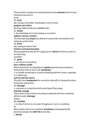 ThomasEakins studied not only painting but also anatomy when he was
training to become an
artist.
24. acrid
adj. having a very bitter and pungent smell or taste
pungent, tart, bitter
Burning rubber producesan acrid smoke.
25. corpse
n. the dead body of a human being or an animal
cadaver, carcass, remains
The decomposing corpseof a dead antis generally removed from the
colony by worker ants.
26. finite
adj. having an end or limit
limited, restricted, bounded
Many people fear that Earth’ssupply of oil is finiteand that we will run
out of energy
someday.
27. ignite
v. to set fire to something
burn, inflame, kindle
When exposed to air, phosphorous ignitesspontaneously and forms
white fumeswhen it burns.28. manipulate
v. to handle something or to work something with the hands, especially
in a skillful way
control, operate, direct
The pilot must manipulatethe controlsto take off, to change directions
and speed, and to land.
29. drainage
n. a process or systemby which wasteliquid flows away
draining, sewage
That province hasa history of underground faultsthathas created an
efficient water drainage
system.
30. ventilate
v. to allow fresh air to circulate throughouta room or a building
air
Most modern barnsare insulated, ventilated, and equipped with
electricity.Chapter 02 UNIT 05 Humanities
1. daring
 