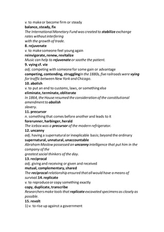 v. to makeor become firm or steady
balance, steady, fix
The InternationalMonetary Fund wascreated to stabilize exchange
rates withoutinterfering
with the growth of trade.
8. rejuvenate
v. to makesomeone feel young again
reinvigorate, renew, revitalize
Music can help to rejuvenate or soothe the patient.
9. vying cf. vie
adj. competing with someonefor some gain or advantage
competing, contending, strugglingIn the 1880s, five railroadswere vying
for traffic between New York and Chicago.
10. abolish
v. to put an end to customs, laws, or something else
eliminate, terminate, obliterate
In 1864, the House resumed the consideration of the constitutional
amendmentto abolish
slavery.
11. precursor
n. something that comes before another and leads to it
forerunner, harbinger, herald
The iceboxwas a precursor of the modern refrigerator.
12. uncanny
adj. having a supernaturalor inexplicable basis; beyond the ordinary
supernatural, unnatural, unaccountable
Abraham Maslow possessed an uncanny intelligence that put him in the
company of the
greatestsocial thinkers of the day.
13. reciprocal
adj. giving and receiving or given and received
mutual, complementary, shared
The reciprocal relationship ensured thatallwould have a means of
survival.14. replicate
v. to reproduceor copy something exactly
copy, duplicate, transcribe
Researchersmake tools that replicate excavated specimensas closely as
possible.
15. revolt
1) v. to rise up against a government
 