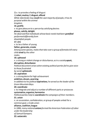 2) v. to provokea feeling of disgust
1) rebel, mutiny 2) disgust, offend
While infanticide may revolt the vast majority of people, it has its
purpose within the animal
kingdom.
16. gratify
v. to give pleasureto a person by satisfying desires
please, satisfy, delight
He observed that individuals whose basic needs had been gratified
performed differently from
dissatisfied people.
17. sire
v. to be a father of young
father, generate, create
Among some species, males that take over a group of femaleskill every
child sired by the other
males.
18. upheaval
n. a strong or violent change or disturbance, as in a societyupset,
disruption, disturbance
Political discontent arises when existing political parties fail to give voice
to those frustrated
by social upheavals.
19. aspiration
n. a strong desirefor high achievement
ambition, dream, yearning
In addition to his political aspirations, he served as the leader of the
Green Mountain Boys.
20. coordinate
v. to integrate and adjusta number of different parts or processes
systematize, organize, harmonize
Political parties help to coordinate the campaignsof their members.
21. union
n. an association, confederation, or group of people united for a
common goal; a trade union
alliance, coalition, league
In 1886, many national unionsformed the American Federation of Labor
under the leadership
of SamuelGompers.
22. autocratic
 