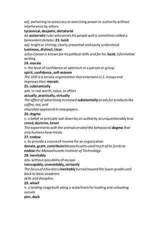 adj. pertaining to autocracy or exercising power or authority without
interference by others
tyrannical, despotic, dictatorial
An autocratic ruler whoserveshis people well is sometimes called a
benevolentdictator.23. lucid
adj. brightor shining; clearly presented and easily understood
luminous, distinct, clear
Julius Caesar is known for hispolitical skills and for his lucid, informative
writing.
24. morale
n. the level of confidence or optimism in a person or group
spirit, confidence, self-esteem
The USO is a service organization thatentertainsU.S. troopsand
improvestheir morale.
25. substantially
adv. in real worth, value, or effect
actually, practically, virtually
The effectof advertising increased substantially asadsfor productslike
coffee, tea, and
chocolate appeared in newspapers.
26. dogma
n. a belief or principle laid down by an authority as unquestionably true
creed, doctrine, tenet
The experimentswith the animalseroded the behaviorist dogma that
only humanshave minds.
27. endow
v. to providea sourceof income for an organization
donate, grant, contributeMassachusettsused much of its fundsto
endow the Massachusetts Institute of Technology.
28. inevitably
adv. without possibility of escape
inescapably, unavoidably, certainly
The focusof educators inevitably turned toward the lower gradesand
back to basic academic
skills and discipline.
29. wharf
n. a landing-stagebuilt along a waterfrontfor loading and unloading
vessels
pier, dock
 