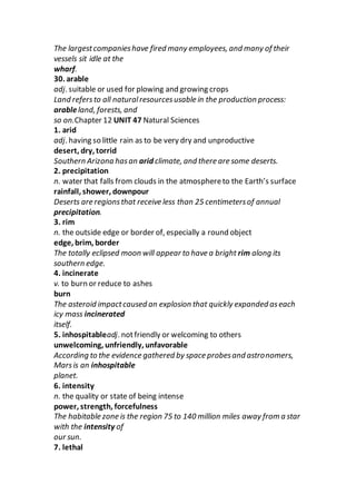 The largestcompanieshave fired many employees, and many of their
vessels sit idle at the
wharf.
30. arable
adj. suitable or used for plowing and growing crops
Land refersto all naturalresourcesusable in the production process:
arableland, forests, and
so on.Chapter 12 UNIT 47 Natural Sciences
1. arid
adj. having so little rain as to be very dry and unproductive
desert, dry, torrid
Southern Arizona hasan arid climate, and there are some deserts.
2. precipitation
n. water that falls from clouds in the atmosphereto the Earth’s surface
rainfall, shower, downpour
Deserts are regionsthat receive less than 25 centimetersof annual
precipitation.
3. rim
n. the outside edge or border of, especially a round object
edge, brim, border
The totally eclipsed moon will appear to have a bright rim along its
southern edge.
4. incinerate
v. to burn or reduce to ashes
burn
The asteroid impactcaused an explosion that quickly expanded aseach
icy mass incinerated
itself.
5. inhospitableadj. notfriendly or welcoming to others
unwelcoming, unfriendly, unfavorable
According to the evidence gathered by space probesand astronomers,
Marsis an inhospitable
planet.
6. intensity
n. the quality or state of being intense
power, strength, forcefulness
The habitable zone is the region 75 to 140 million miles away from a star
with the intensity of
our sun.
7. lethal
 