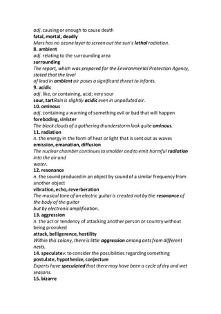 adj. causing or enough to cause death
fatal, mortal, deadly
Marshas no ozone layer to screen outthe sun’s lethal radiation.
8. ambient
adj. relating to the surrounding area
surrounding
The report, which was prepared for the Environmental Protection Agency,
stated that the level
of lead in ambient air poses a significant threatto infants.
9. acidic
adj. like, or containing, acid; very sour
sour, tartRain is slightly acidic even in unpolluted air.
10. ominous
adj. containing a warning of something evil or bad that will happen
foreboding, sinister
The black cloudsof a gathering thunderstorm look quite ominous.
11. radiation
n. the energy in the form of heat or light that is sent out as waves
emission, emanation, diffusion
The nuclear chamber continuesto smolder and to emit harmful radiation
into the air and
water.
12. resonance
n. the sound produced in an object by sound of a similar frequency from
another object
vibration, echo, reverberation
The musical tone of an electric guitar is created notby the resonance of
the body of the guitar
but by electronic amplification.
13. aggression
n. the act or tendency of attacking another person or country without
being provoked
attack, belligerence, hostility
Within this colony, there is little aggression among antsfrom different
nests.
14. speculatev. to consider the possibilities regarding something
postulate, hypothesize, conjecture
Experts have speculated that there may have been a cycle of dry and wet
seasons.
15. bizarre
 