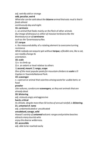 adj. weirdly odd or strange
odd, peculiar, weird
Whatelse can be said aboutthe bizarreanimalthateats mud is thatit
feeds almost
continuously day and night.
16. carnivore
n. an animal that feeds mainly on the flesh of other animals
Our image of dinosaursis either of massive herbivoreslike the
Brontosaurusor of carnivores
such as the TyrannosaurusRex.
17. torque
n. the measured ability of a rotating element to overcome turning
resistance
While nobody can acquire spin without torque, a flexible one, like a cat,
can readily change its
orientation.
18. scale
1) v. to climb up
2) n. an extent or level relative to others
1) ascend, mount 2) range, scope
One of the most popular peaksfor mountain climbersto scaleis El
Capitan in YosemiteNational Park.
19. scavenger
n. a person or animal that searches among wastefor usableitems or
food
prowler
Like vultures, condorsare scavengers, so they eat animals that are
already dead.
20. blistering
adj. viciously angry and aggressive
harsh, critical
Its climate, despite more than 50 inchesof annualrainfall, is blistering.
21. untamed cf. tame
adj. undomesticated or uncultivated
unsubdued, savage, wild
Hawaii’svariety of untamed volcanic rangesand pristine beaches
attracts many touristswho
enjoy the diverse wilderness.
22. accessible
adj. able to be reached easily
 