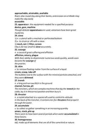 approachable, attainable, available
Rivers also revealclay along their banks, and erosion on a hillside may
make the clay easily
accessible.
23. apparatusn. the equipment needed for a specified purpose
device, gear, machine
Though delicate apparatusesare used, volcanoeshave been great
mysteries.
24. sieve
1) n. a utensil with a meshed or perforated bottom
2) v. to strain or sift with a sieve
1) mesh, net 2) filter, screen
Clay is far too small to sieve accurately.
25. scourge
n. a causeof great suffering and affliction
affliction, misery, plague
With their ability to disseminate numerousseedsquickly, weedssoon
became the scourgeof
the prairies.
26. skim
v. to removefloating matter from the surfaceof a liquid
cream, scoop, take off
The bubblesrose to the surface with the mineralparticlesattached, and
they were skimmed.
27. trench
n. a long and narrow ditch in the ground
channel, furrow, pit
The trenchers, which are complexmachinesthatdig the trench for the
cable, lay it in thecorrectposition and then bury it.
28. thruster
n. a rocketattached to a spacecraftused to controlits attitude
In the back of the trencher, itcontainsten fan thrustersthatpropelit
through the water.
29. accumulate
v. to collect or gather something in an increasing quantity
amass, stock, pile up
There seem to have been several periodswhen water accumulated in
these basins.
30. homogeneous
adj. made up of elements that are all of the samekind or nature
 