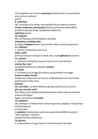 The designation of a marine sanctuary indicatesthat it is a protected
area, justas a national
park is.
9. sedentary
adj. involving much sitting; not moving from one place to another
seated, stationary, unmovingAphidsare particularly vulnerable to
predatorsbecause of their gregarioushabitsand
sedentary nature.
10. stagnant
adj. not flowing; not developing or growing
motionless, standing, stale
A cupfulof stagnant water may contain millions of microorganisms.
11. suffocate
v. to kill or be killed by a lack of air
choke, stifle
If the bacteria are notkept in check, they could suffocatethe oceans.
12. nemesis
n. a person or thing that causes serious harm as punishment
enemy, foe, rival
He believed AIDS is our collective nemesis.
13. hatch
v. to break out of an egg; to produceyoung animals from eggs
breed, incubate, brood
Female sea turtles swim as much as 2,000 kilometersto return to the
beacheswhere they were
hatched.
14. surrenderv. to admit defeat by giving oneself up to an enemy
give up, concede, yield
The military was charged with defending the nation’sforests and had
ordersto kill illegal
loggerswho did not surrender.
15. symbiotic
adj. relating to a relationship in which organisms, people, or living things
involved depend
on each other
A symbiotic relationship is when two organismsof differentspecies
“work together” and each
benefit from the relationship.
16. glucose
n. a naturalform of sugar found in fruitand used in the body
 