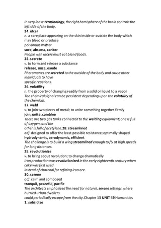 In very loose terminology, the righthemisphere of the brain controlsthe
left side of the body.
24. ulcer
n. a soreplace appearing on the skin inside or outside the body which
may bleed or produce
poisonous matter
sore, abscess, canker
People with ulcersmust eat bland foods.
25. secrete
v. to formand release a substance
release, ooze, exude
Pheromonesare secreted to the outside of the body and cause other
individuals to have
specific reactions.
26. volatility
n. the property of changing readily from a solid or liquid to a vapor
The chemicalsignal can be persistent depending upon the volatility of
the chemical.
27. weld
v. to join two pieces of metal; to unite something together firmly
join, unite, combine
There are two gastanks connected to the welding equipment; one is full
of oxygen, and the
other is full of acetylene.28. streamlined
adj. designed to offer the least possibleresistance; optimally shaped
hydrodynamic, aerodynamic, efficient
The challenge is to build a wing streamlined enough to fly at high speeds
for long distances.
29. revolutionize
v. to bring about revolution; to change dramatically
Iron production was revolutionized in the early eighteenth century when
coke wasfirst used
instead of charcoalfor refining iron ore.
30. serene
adj. calm and composed
tranquil, peaceful, pacific
The architectsemphasized the need for natural, serenesettings where
hurried urban dwellers
could periodically escape from the city.Chapter 13 UNIT 49 Humanities
1. subsidize
 
