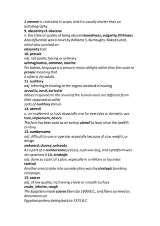 A memoir is restricted in scope, and it is usually shorter than an
autobiography.
9. obscenity cf. obscene
n. the state or quality of being obscenebawdiness, vulgarity, filthiness
Also influential wasa novel by Williams S. Burroughs, Naked Lunch,
which also survived an
obscenity trial.
10. prosaic
adj. not poetic; boring or ordinary
unimaginative, common, routine
For babies, language is a sensory-motor delightrather than the route to
prosaic meaning that
it often is for adults.
11. auditory
adj. referring to hearing or the organs involved in hearing
acoustic, aural, auricular
Babies’responsesto the sound of the human voice are differentfrom
their responsesto other
sorts of auditory stimuli.
12. utensil
n. an implement or tool, especially one for everyday or domestic use
tool, implement, device
The fork hasbeen used as an eating utensil at least since the twelfth
century.
13. cumbersome
adj. difficult to use or operate, especially because of size, weight, or
design
awkward, clumsy, unhandy
As a partof a cumbersomeprocess, a pit was dug, and a platform was
set up acrossit.14. strategic
adj. done as a part of a plan, especially in a military or business
tactical
Another area to take into consideration wasthe strategic bombing
campaign.
15. coarse
adj. of low quality; not having a level or smooth surface
crude, inferior, rough
The Egyptiansmade coarse fibersby 1600 B.C., and fiberssurvived as
decorationson
Egyptian pottery dating back to 1375 B.C.
 