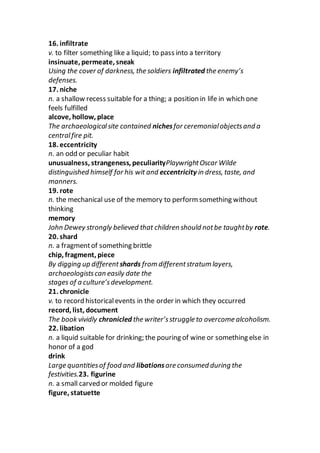 16. infiltrate
v. to filter something like a liquid; to pass into a territory
insinuate, permeate, sneak
Using the cover of darkness, the soldiers infiltrated the enemy’s
defenses.
17. niche
n. a shallow recess suitable for a thing; a position in life in which one
feels fulfilled
alcove, hollow, place
The archaeologicalsite contained nichesfor ceremonialobjectsand a
centralfire pit.
18. eccentricity
n. an odd or peculiar habit
unusualness, strangeness, peculiarityPlaywrightOscar Wilde
distinguished himself for his wit and eccentricity in dress, taste, and
manners.
19. rote
n. the mechanical use of the memory to perform something without
thinking
memory
John Dewey strongly believed that children should notbe taughtby rote.
20. shard
n. a fragmentof something brittle
chip, fragment, piece
By digging up different shards from differentstratum layers,
archaeologistscan easily date the
stages of a culture’sdevelopment.
21. chronicle
v. to record historicalevents in the order in which they occurred
record, list, document
The book vividly chronicled the writer’sstruggle to overcome alcoholism.
22. libation
n. a liquid suitable for drinking; the pouring of wine or something else in
honor of a god
drink
Large quantitiesof food and libationsare consumed during the
festivities.23. figurine
n. a small carved or molded figure
figure, statuette
 