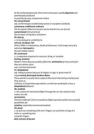 At the archaeologicalsite, there were many poor-quality figurinesand
painted pots produced
in quantity by easy, inexpensive means.
24. conventional
adj. conforming to established practice or accepted standards
customary, traditional, ordinary
The European influenceson jazz can be heard in its use of such
conventional instrumentsas
the trumpet, string bass, and piano.
25. betray
v. to be disloyalor unfaithful to
sell out, let down, fail
Arthur Miller’s masterpiece, Death of Salesman, is the tragic story of a
salesman betrayed by
his own hollow values.
26. sentiment
n. a subjectiveresponseto a person, thing, or situation
feeling, emotion
Modern Times doesaccurately reflectthe sentimentsof many who feel
they are victims of an
over-mechanized world.
27. dilapidated
adj. falling to pieces because of neglect or age; in great need of
repairruined, destroyed, broken-down
These paintersusually chose subjectsthat were interesting only because
they were so
ordinary; a closed-downgasstation, an old man waiting for a bus, a
dilapidated billboard.
28. aviation
n. the science of mechanical flight through the air; the industry that
makes aircraft
aeronautics
CharlesLindbergh’sfirsttransatlantic flight opened a whole new world of
possibilities for
aviation, especially commercialaviation.
29. pluck
v. to pull out something with one’s fingers; to sound the strings of a
violin or something else
using the fingers
pick, extract, draw out
 