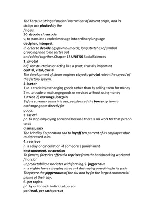 The harp is a stringed musical instrumentof ancientorigin, and its
strings are plucked by the
fingers.
30. decode cf. encode
v. to translatea coded message into ordinary language
decipher, interpret
In order to decode Egyptian numerals, long stretchesof symbol
groupingshad to be sorted out
and added together.Chapter 13 UNIT50 Social Sciences
1. pivotal
adj. constructed as or acting like a pivot; crucially important
central, vital, crucial
The developmentof steam engines played a pivotal role in the spread of
the factory system.
2. barter
1) n. a trade by exchanging goods rather than by selling them for money
2) v. to trade or exchange goods or services without using money
1) trade 2) exchange, bargain
Before currency came into use, people used the barter system to
exchange goodsdirectly for
goods.
3. lay off
ph. to stop employing someonebecause there is no work for that person
to do
dismiss, sack
The Brindley Corporation had to lay off ten percentof its employeesdue
to decreased sales.
4. reprieve
n. a delay or cancellation of someone’s punishment
postponement, suspension
To famers, factoriesoffered a reprievefrom the backbreaking workand
financial
unpredictability associated with farming.5. juggernaut
n. a mighty force sweeping away and destroying everything in its path
They were the juggernautsof the sky and by far the largestcommercial
planes of their day.
6. per capita
ph. by or for each individual person
per head, per each person
 