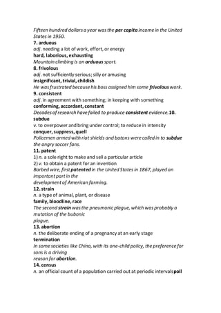 Fifteen hundred dollarsa year wasthe per capita income in the United
States in 1950.
7. arduous
adj. needing a lot of work, effort, or energy
hard, laborious, exhausting
Mountain climbing is an arduous sport.
8. frivolous
adj. not sufficiently serious; silly or amusing
insignificant, trivial, childish
He wasfrustrated because his boss assigned him some frivolouswork.
9. consistent
adj. in agreement with something; in keeping with something
conforming, accordant, constant
Decadesof research have failed to produce consistent evidence.10.
subdue
v. to overpower and bring under control; to reduce in intensity
conquer, suppress, quell
Policemen armed with riot shields and batons were called in to subdue
the angry soccer fans.
11. patent
1) n. a sole right to make and sell a particular article
2) v. to obtain a patent for an invention
Barbed wire, first patented in the United States in 1867, played an
importantpartin the
developmentof American farming.
12. strain
n. a type of animal, plant, or disease
family, bloodline, race
The second strain wasthe pneumonic plague, which wasprobably a
mutation of the bubonic
plague.
13. abortion
n. the deliberate ending of a pregnancy at an early stage
termination
In some societies like China, with its one-child policy, the preference for
sons is a driving
reason for abortion.
14. census
n. an official count of a population carried out at periodic intervalspoll
 