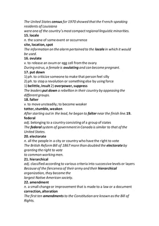 The United States census for 1970 showed thatthe French-speaking
residents of Louisiana
were one of the country’smostcompactregionallinguistic minorities.
15. locale
n. the scene of someevent or occurrence
site, location, spot
The information on the alarm pertained to the localein which it would
be used.
16. ovulate
v. to release an ovum or egg cell from the ovary
During estrus, a female is ovulating and can become pregnant.
17. put down
1) ph. to criticize someone to make that person feel silly
2) ph. to stop a revolution or something else by using force
1) belittle, insult 2) overpower, suppress
The leadersput down a rebellion in their country by appeasing the
differentgroups.
18. falter
v. to moveunsteadily; to become weaker
totter, stumble, weaken
After starting outin the lead, he began to falter near the finish line.19.
federal
adj. belonging to a country consisting of a group of states
The federal system of governmentin Canada is similar to that of the
United States.
20. electorate
n. all the people in a city or country who havethe right to vote
The British Reform Bill of 1867 more than doubled the electorate by
granting the right to vote
to common working men.
21. hierarchical
adj. classified according to various criteria into successivelevels or layers
Because of the fiercenessof their army and their hierarchical
organization, they became the
largest Native American society.
22. amendment
n. a small changeor improvement that is made to a law or a document
correction, alteration
The first ten amendments to the Constitution are known asthe Bill of
Rights.
 