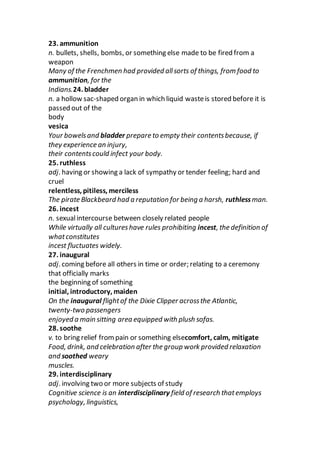 23. ammunition
n. bullets, shells, bombs, or something else made to be fired from a
weapon
Many of the Frenchmen had provided allsorts of things, from food to
ammunition, for the
Indians.24. bladder
n. a hollow sac-shaped organ in which liquid wasteis stored before it is
passed out of the
body
vesica
Your bowelsand bladder prepare to empty their contentsbecause, if
they experience an injury,
their contentscould infect your body.
25. ruthless
adj. having or showing a lack of sympathy or tender feeling; hard and
cruel
relentless, pitiless, merciless
The pirate Blackbeard had a reputation for being a harsh, ruthlessman.
26. incest
n. sexualintercourse between closely related people
While virtually all cultureshave rules prohibiting incest, the definition of
whatconstitutes
incest fluctuates widely.
27. inaugural
adj. coming before all others in time or order; relating to a ceremony
that officially marks
the beginning of something
initial, introductory, maiden
On the inaugural flightof the Dixie Clipper acrossthe Atlantic,
twenty-two passengers
enjoyed a main sitting area equipped with plush sofas.
28. soothe
v. to bring relief frompain or something elsecomfort, calm, mitigate
Food, drink, and celebration after the group work provided relaxation
and soothed weary
muscles.
29. interdisciplinary
adj. involving two or more subjects of study
Cognitive science is an interdisciplinary field of research thatemploys
psychology, linguistics,
 