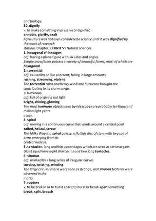 and biology.
30. dignify
v. to makesomething impressiveor dignified
ennoble, glorify, exalt
Agriculture wasnoteven considered a science until it was dignified by
the work of research
stations.Chapter 13 UNIT 51 Natural Sciences
1. hexagonal cf. hexagon
adj. having a plane figure with six sides and angles
Simple snowflakespossessa variety of beautifulforms, most of which are
hexagonal.
2. torrential
adj. caused by or like a torrent; falling in large amounts
rushing, streaming, violent
The torrential rainsand heavy windsthe hurricane broughtare
contributing to its storm surge.
3. luminous
adj. full of or giving out light
bright, shining, glowing
The most luminousobjectsseen by telescopes are probably ten thousand
million light years
away.
4. spiral
adj. moving in a continuous curvethat winds around a central point
coiled, helical, screw
The Milky Way is a spiral galaxy, a flattish disc of stars with two spiral
armsemerging from its
centralnucleus.
5. tentaclen. long and thin appendages which are used as senseorgans
Giant squid have eight shortarmsand two long tentacles.
6. sinuous
adj. marked by a long series of irregular curves
curving, twisting, winding
The large circular maria were seen as strange, and sinuousfeatureswere
observed in the
maria.
7. rupture
v. to be broken or to burstapart; to burstor break apartsomething
break, split, breach
 