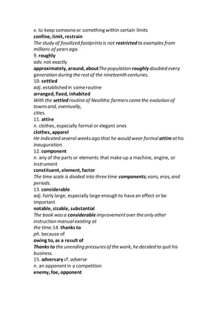 v. to keep someoneor something within certain limits
confine, limit, restrain
The study of fossilized footprintsis not restricted to examples from
millions of yearsago.
9. roughly
adv. not exactly
approximately, around, aboutThe population roughly doubled every
generation during the restof the nineteenth centuries.
10. settled
adj. established in someroutine
arranged, fixed, inhabited
With the settled routine of Neolithic farmerscame the evolution of
townsand, eventually,
cities.
11. attire
n. clothes, especially formal or elegant ones
clothes, apparel
He indicated several weeksago that he would wear formal attireathis
inauguration.
12. component
n. any of the parts or elements that make up a machine, engine, or
instrument
constituent, element, factor
The time scale is divided into three time components; eons, eras, and
periods.
13. considerable
adj. fairly large, especially large enough to havean effect or be
important
notable, sizable, substantial
The book wasa considerable improvementover the only other
instruction manualexisting at
the time.14. thanks to
ph. because of
owing to, as a result of
Thanks to the unending pressuresof the work, he decided to quit his
business.
15. adversary cf. adverse
n. an opponentin a competition
enemy, foe, opponent
 