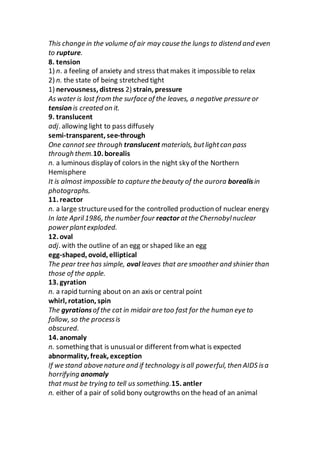 This change in the volume of air may cause the lungs to distend and even
to rupture.
8. tension
1) n. a feeling of anxiety and stress thatmakes it impossible to relax
2) n. the state of being stretched tight
1) nervousness, distress 2) strain, pressure
As water is lost from the surface of the leaves, a negative pressure or
tension is created on it.
9. translucent
adj. allowing light to pass diffusely
semi-transparent, see-through
One cannotsee through translucent materials, butlightcan pass
through them.10. borealis
n. a luminous display of colors in the night sky of the Northern
Hemisphere
It is almost impossible to capture the beauty of the aurora borealisin
photographs.
11. reactor
n. a large structureused for the controlled production of nuclear energy
In late April1986, the number four reactor atthe Chernobylnuclear
power plantexploded.
12. oval
adj. with the outline of an egg or shaped like an egg
egg-shaped, ovoid, elliptical
The pear tree has simple, oval leaves that are smoother and shinier than
those of the apple.
13. gyration
n. a rapid turning about on an axis or central point
whirl, rotation, spin
The gyrationsof the cat in midair are too fast for the human eye to
follow, so the processis
obscured.
14. anomaly
n. something that is unusualor different from what is expected
abnormality, freak, exception
If we stand above nature and if technology isall powerful, then AIDS isa
horrifying anomaly
that must be trying to tell us something.15. antler
n. either of a pair of solid bony outgrowths on the head of an animal
 