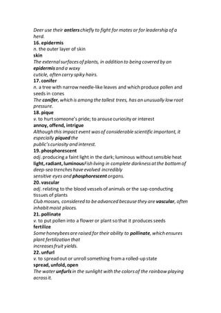 Deer use their antlerschiefly to fight for mates or for leadership of a
herd.
16. epidermis
n. the outer layer of skin
skin
The externalsurfacesof plants, in addition to being covered by an
epidermisand a waxy
cuticle, often carry spiky hairs.
17. conifer
n. a tree with narrow needle-like leaves and which produce pollen and
seeds in cones
The conifer, which is among the tallest trees, has an unusually low root
pressure.
18. pique
v. to hurtsomeone’s pride; to arousecuriosity or interest
annoy, offend, intrigue
Although this impact event wasof considerable scientific important, it
especially piqued the
public’scuriosity and interest.
19. phosphorescent
adj. producing a faint light in the dark; luminous withoutsensible heat
light, radiant, luminousFish living in complete darknessatthe bottom of
deep-sea trencheshave evolved incredibly
sensitive eyes and phosphorescent organs.
20. vascular
adj. relating to the blood vessels of animals or the sap-conducting
tissues of plants
Club mosses, considered to be advanced because they are vascular, often
inhabitmoist places.
21. pollinate
v. to put pollen into a flower or plant so that it produces seeds
fertilize
Some honeybeesare raised for their ability to pollinate, which ensures
plant fertilization that
increasesfruit yields.
22. unfurl
v. to spread out or unroll something from a rolled-up state
spread, unfold, open
The water unfurlsin the sunlight with the colorsof the rainbow playing
acrossit.
 