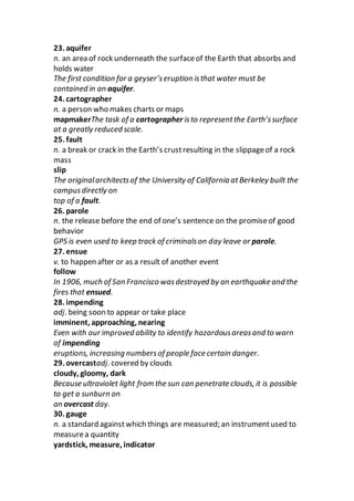 23. aquifer
n. an area of rock underneath the surfaceof the Earth that absorbs and
holds water
The first condition for a geyser’seruption isthat water must be
contained in an aquifer.
24. cartographer
n. a person who makes charts or maps
mapmakerThe task of a cartographer isto representthe Earth’ssurface
at a greatly reduced scale.
25. fault
n. a break or crack in the Earth’s crustresulting in the slippageof a rock
mass
slip
The originalarchitectsof the University of California atBerkeley built the
campusdirectly on
top of a fault.
26. parole
n. the release before the end of one’s sentence on the promiseof good
behavior
GPS is even used to keep track of criminalson day leave or parole.
27. ensue
v. to happen after or as a result of another event
follow
In 1906, much of San Francisco wasdestroyed by an earthquake and the
fires that ensued.
28. impending
adj. being soon to appear or take place
imminent, approaching, nearing
Even with our improved ability to identify hazardousareasand to warn
of impending
eruptions, increasing numbersof people face certain danger.
29. overcastadj. covered by clouds
cloudy, gloomy, dark
Because ultraviolet light from the sun can penetrate clouds, it is possible
to get a sunburn on
an overcast day.
30. gauge
n. a standard againstwhich things are measured; an instrumentused to
measurea quantity
yardstick, measure, indicator
 