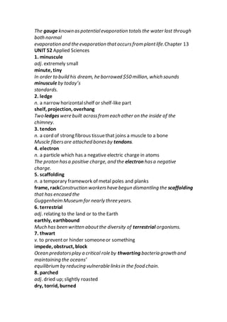 The gauge known aspotentialevaporation totals the water lost through
both normal
evaporation and the evaporation thatoccursfrom plantlife.Chapter 13
UNIT 52 Applied Sciences
1. minuscule
adj. extremely small
minute, tiny
In order to build his dream, he borrowed $50 million, which sounds
minusculeby today’s
standards.
2. ledge
n. a narrow horizontalshelf or shelf-like part
shelf, projection, overhang
Two ledges were built acrossfrom each other on the inside of the
chimney.
3. tendon
n. a cord of strong fibrous tissuethat joins a muscle to a bone
Muscle fibersare attached bonesby tendons.
4. electron
n. a particle which has a negative electric charge in atoms
The proton hasa positive charge, and the electron hasa negative
charge.
5. scaffolding
n. a temporary framework of metal poles and planks
frame, rackConstruction workershave begun dismantling the scaffolding
that has encased the
Guggenheim Museum for nearly three years.
6. terrestrial
adj. relating to the land or to the Earth
earthly, earthbound
Much has been written aboutthe diversity of terrestrial organisms.
7. thwart
v. to preventor hinder someoneor something
impede, obstruct, block
Ocean predatorsplay a critical role by thwarting bacteria growth and
maintaining the oceans’
equilibrium by reducing vulnerable linksin the food chain.
8. parched
adj. dried up; slightly roasted
dry, torrid, burned
 