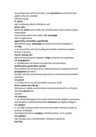 According to one of the scientists, most parched trees transmittheir
plight in the 50- and 500-
kilohertz range.
9. saline
adj. containing sodium chloride or salt
briny, salty
When the saline water table rises to within two metersof the surface,
evaporation
concentratessalt at the surface.10. seemingly
adv. in appearance
apparently, ostensibly, superficially
Why did the huge, seemingly successfulmammothsdisappear?
11. bog
n. an area of low and wet muddy ground that sometimes contains
bushes or grasses
marsh, swamp, fen
Many animalsbecame trapped in bogs overgrown by vegetation.
12. propagation
n. multiplication by natural reproduction; dissemination
proliferation, generation, spread
Our problemsdo notstem from evaporated water suppliesbutfrom a
propagation of carbon
dioxide and other greenhouse gasesdue to industrialand automobile
emissions.
13. groom
v. to clean the fur or skin of another animal or itself
dress, neatenup, tidy up
Monkeysare highly social animals. A good example of this is the fact
that they groom one
another.
14. cetacean
n. an animal belonging to the order which includes dolphins, porpoises,
and whalesItis widely believed that cetaceansare highly intelligent.
15. antigen
n. a foreign substancethat stimulates the body’s immunesystem to
produceantibodies
Each blood cell hasan antigen, a kind of protein, on its surface.
16. capillary
adj. having a very small diameter; relating to capillarity
hair-like
 