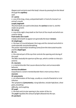 Oxygen and nutrientsreach the body’stissues by passing from the blood
through the capillary
wall.
17. canine
n. one of the long, sharp, and pointed teeth in frontof a human’s or
animal’s mouth
cuspid, dogtooth
The frontteeth are used to bite food, the canines to tear it, and the
molarsto grind it.
18. incisor
n. one of the eight sharp teeth at the front of the mouth and which are
used for biting
front tooth, fore-tooth
A baby’sfirstteeth to appear are generally the lower incisors.
19. diaphragm
n. the layer of musclebetween the lungs and the stomach and which is
used especially tocontrolbreathing
The power required for breathing comesfrom the intercostalmuscles
and the diaphragm.
20. iris
n. the colored part of the eye that controls the opening and closing of
the pupil
The irisis basically the aperture of the eye, which is similar to thatof a
camera.
21. neurosis
n. a mental disorder that causes obsessivefears and unreasonable
behavior
nervous breakdown
A psychosisis a severe mentaldisorder that is more serious than a
neurosis.
22. pneumonia
n. an inflammation of the lungs, usually as a resultof bacterial or viral
infection
The symptomsof pneumonia, a lung infection, include high fever, chest
pains, breathing
difficulty, and coughing.
23. pupil
n. the dark and circular opening in the center of the iris
The pupil regulatesthe amountof light allowed into the eye.
24. paralysis
 