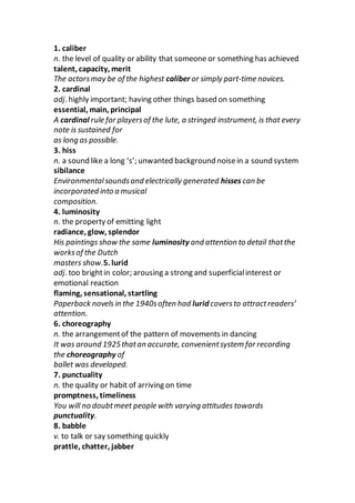 1. caliber
n. the level of quality or ability that someone or something has achieved
talent, capacity, merit
The actorsmay be of the highest caliber or simply part-time novices.
2. cardinal
adj. highly important; having other things based on something
essential, main, principal
A cardinal rule for playersof the lute, a stringed instrument, is that every
note is sustained for
as long as possible.
3. hiss
n. a sound like a long ‘s’; unwanted background noisein a sound system
sibilance
Environmentalsoundsand electrically generated hisses can be
incorporated into a musical
composition.
4. luminosity
n. the property of emitting light
radiance, glow, splendor
His paintings show the same luminosity and attention to detail thatthe
worksof the Dutch
masters show.5. lurid
adj. too brightin color; arousing a strong and superficialinterest or
emotional reaction
flaming, sensational, startling
Paperback novels in the 1940soften had lurid coversto attractreaders’
attention.
6. choreography
n. the arrangementof the pattern of movements in dancing
It was around 1925thatan accurate, convenientsystem for recording
the choreography of
ballet was developed.
7. punctuality
n. the quality or habit of arriving on time
promptness, timeliness
You will no doubtmeet people with varying attitudes towards
punctuality.
8. babble
v. to talk or say something quickly
prattle, chatter, jabber
 