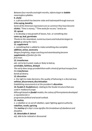 Between four monthsand eight months, infants begin to babble
meaninglesssyllables.
9. cliché
n. a phrasewhich has become stale and hackneyed through overuse
trite saying, banality
Some of the American expressionsare so common they have become
clichés; “Time is money,”“Time waitsfor no one,” and so on.
10. sprout
v. to develop a new growth of leaves, hair, or something else
come up, bud, germinate
Thanksto the steamboat, numeroustownsand industriesbegan to
sprout up along the rivers.
11. supplement
n. something that is added to makesomething else complete
addition, annex, accessory
Wagon freighting, stage coaching and steamboating became
supplements of feedersfor the
first train.
12. treacherous
adj. not to be trusted; ready or likely to betray
unreliable, faithless, disloyal
The early slave songs provided them with a kind of spiritual escape from
the treacherous
bondsof slavery.
13. discretion
n. the right to make decisions; the quality of behaving in a discreetway
volition, discernment, discrimination
Establishing monumentsis at the president’s discretion.
14. feudal cf. feudalismadj. relating to the feudal structurethat was
used in medieval Europe
Although based on feudal models, the colony of Pennsylvania developed
a reputation for a
progressive political and social outlook.
15. mutiny
n. a rebellion or an act of rebellion; open fighting againstauthority
rebellion, revolt, uprising
The mutiny of a ship’s crew signifies the breakdownof obedience and
discipline.
16. detectable cf. detect
adj. able to be noticed or discovered
 