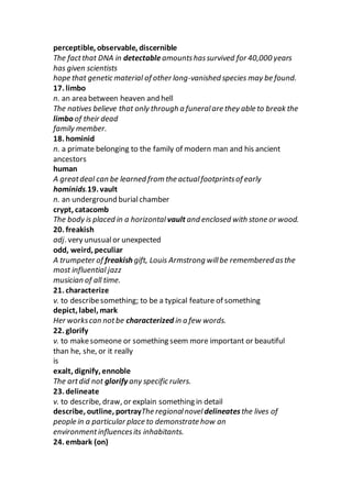 perceptible, observable, discernible
The factthat DNA in detectable amountshassurvived for 40,000 years
has given scientists
hope that genetic material of other long-vanished species may be found.
17. limbo
n. an area between heaven and hell
The natives believe that only through a funeralare they able to break the
limbo of their dead
family member.
18. hominid
n. a primate belonging to the family of modern man and his ancient
ancestors
human
A greatdeal can be learned from the actualfootprintsof early
hominids.19. vault
n. an underground burialchamber
crypt, catacomb
The body is placed in a horizontal vault and enclosed with stone or wood.
20. freakish
adj. very unusualor unexpected
odd, weird, peculiar
A trumpeter of freakish gift, Louis Armstrong willbe remembered asthe
most influential jazz
musician of all time.
21. characterize
v. to describesomething; to be a typical feature of something
depict, label, mark
Her workscan notbe characterized in a few words.
22. glorify
v. to makesomeone or something seem more important or beautiful
than he, she, or it really
is
exalt, dignify, ennoble
The artdid not glorify any specific rulers.
23. delineate
v. to describe, draw, or explain something in detail
describe, outline, portrayThe regionalnovel delineatesthe lives of
people in a particular place to demonstrate how an
environmentinfluencesits inhabitants.
24. embark (on)
 