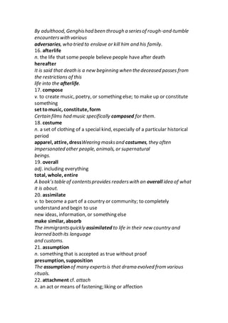 By adulthood, Genghishad been through a seriesof rough-and-tumble
encounterswith various
adversaries, who tried to enslave or kill him and his family.
16. afterlife
n. the life that some people believe people have after death
hereafter
It is said that death is a new beginning when the deceased passes from
the restrictions of this
life into the afterlife.
17. compose
v. to create music, poetry, or something else; to make up or constitute
something
set tomusic, constitute, form
Certain films had music specifically composed for them.
18. costume
n. a set of clothing of a special kind, especially of a particular historical
period
apparel, attire, dressWearing masksand costumes, they often
impersonated other people, animals, or supernatural
beings.
19. overall
adj. including everything
total, whole, entire
A book’stable of contentsprovides readerswith an overall idea of what
it is about.
20. assimilate
v. to become a part of a country or community; to completely
understand and begin to use
new ideas, information, or something else
make similar, absorb
The immigrantsquickly assimilated to life in their new country and
learned both its language
and customs.
21. assumption
n. something that is accepted as true without proof
presumption, supposition
The assumption of many expertsis that drama evolved from various
rituals.
22. attachment cf. attach
n. an act or means of fastening; liking or affection
 