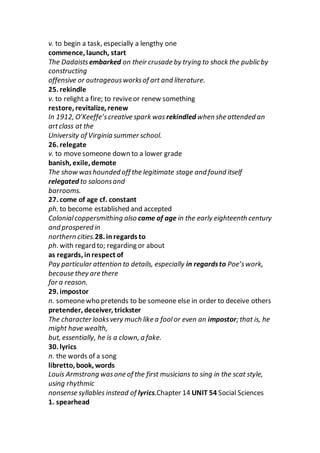 v. to begin a task, especially a lengthy one
commence, launch, start
The Dadaistsembarked on their crusade by trying to shock the public by
constructing
offensive or outrageousworksof art and literature.
25. rekindle
v. to relight a fire; to reviveor renew something
restore, revitalize, renew
In 1912, O’Keeffe’screative spark was rekindled when she attended an
artclass at the
University of Virginia summer school.
26. relegate
v. to movesomeone down to a lower grade
banish, exile, demote
The show washounded off the legitimate stage and found itself
relegated to saloonsand
barrooms.
27. come of age cf. constant
ph. to become established and accepted
Colonialcoppersmithing also came of age in the early eighteenth century
and prospered in
northern cities.28. inregards to
ph. with regard to; regarding or about
as regards, inrespect of
Pay particular attention to details, especially in regardsto Poe’swork,
because they are there
for a reason.
29. impostor
n. someonewho pretends to be someone else in order to deceive others
pretender, deceiver, trickster
The character looksvery much like a foolor even an impostor; that is, he
might have wealth,
but, essentially, he is a clown, a fake.
30. lyrics
n. the words of a song
libretto, book, words
Louis Armstrong wasone of the first musicians to sing in the scat style,
using rhythmic
nonsense syllables instead of lyrics.Chapter 14 UNIT 54 Social Sciences
1. spearhead
 