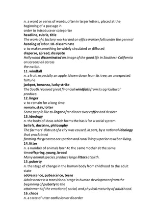 n. a word or series of words, often in larger letters, placed at the
beginning of a passagein
order to introduceor categorize
headline, rubric, title
The work of a factory workerand an office workerfallsunder the general
heading of labor.10. disseminate
v. to makesomething be widely circulated or diffused
disperse, spread, dissipate
Hollywood disseminated an image of the good life in Southern California
on screens all across
the nation.
11. windfall
n. a fruit, especially an apple, blown down from its tree; an unexpected
fortune
jackpot, bonanza, lucky strike
The South received greatfinancial windfallsfrom its agricultural
produce.
12. linger
v. to remain for a long time
remain, stay, loiter
Some people like to linger after dinner over coffee and dessert.
13. ideology
n. the body of ideas which forms the basis for a socialsystem
beliefs, doctrine, philosophy
The farmers’ distrustof a city was caused, in part, by a national ideology
that proclaimed
farming the greatest occupation and ruralliving superior to urban living.
14. litter
n. a number of animals born to the samemother at the same
timeoffspring, young, brood
Many animalspecies produce large littersatbirth.
15. puberty
n. the stage of changein the human body from childhood to the adult
state
adolescence, pubescence, teens
Adolescence is a transitional stage in human developmentfrom the
beginning of puberty to the
attainmentof the emotional, social, and physicalmaturity of adulthood.
16. chaos
n. a state of utter confusion or disorder
 