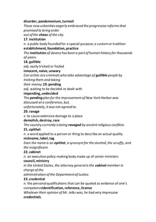 disorder, pandemonium, turmoil
These new urbanitieseagerly embraced the progressive reformsthat
promised to bring order
out of the chaos of the city.
17. institution
n. a public body founded for a special purpose; a custom or tradition
establishment, foundation, practice
The institution of slavery hasbeen a partof human history for thousands
of years.
18. gullible
adj. easily tricked or fooled
innocent, naive, unwary
Con artists are criminalswho take advantage of gulliblepeople by
tricking them and taking
their money.19. pending
adj. waiting to be decided or dealt with
impending, undecided
The pending plan for the improvementof New York Harbor was
discussed at a conference, but,
unfortunately, itwasnot agreed to.
20. ravage
v. to causeextensive damage to a place
demolish, destroy, raze
The country currently isbeing ravaged by ancientreligious conflicts.
21. epithet
n. a word applied to a person or thing to describe an actual quality
nickname, label, tag
Even the name is an epithet, a synonym for the stunted, the scruffy, and
the insignificant.
22. cabinet
n. an executive policy-making body made up of senior ministers
council, ministry
In the United States, the attorney generalis the cabinet member in
charge of the
administration of the Departmentof Justice.
23. credential
n. the personalqualifications that can be quoted as evidence of one’s
competenceidentification, reference, license
Whatever their opinion of Mr. Jelks was, he had very impressive
credentials.
 