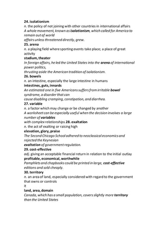 24. isolationism
n. the policy of not joining with other countries in international affairs
A whole movement, known as isolationism, which called for America to
remain outof world
affairsunless threatened directly, grew.
25. arena
n. a playing field wheresporting events take place; a place of great
activity
stadium, theater
In foreign affairs, he led the United States into the arena of international
power politics,
thrusting aside the American tradition of isolationism.
26. bowels
n. an intestine, especially the large intestine in humans
intestines, guts, innards
An estimated one in five Americanssuffersfrom irritable bowel
syndrome, a disorder thatcan
cause disabling cramping, constipation, and diarrhea.
27. variable
n. a factor which may change or be changed by another
A worksheetcan be especially useful when the decision involves a large
number of variables
with complexrelationships.28. exaltation
n. the act of exalting or raising high
elevation, glory, praise
The Second Chicago Schooladhered to neoclassicaleconomicsand
rejected the Keynesian
exaltation of governmentregulation.
29. cost-effective
adj. giving an acceptable financial return in relation to the initial outlay
profitable, economical, worthwhile
Pamphletsand chapbookscould be printed in large, cost-effective
editions and sold cheaply.
30. territory
n. an area of land, especially considered with regard to the government
that owns or controls
it
land, area, domain
Canada, which hasa small population, coversslightly more territory
than the United States
 