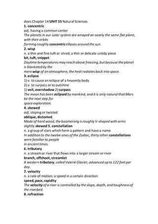 does.Chapter 14 UNIT 55 Natural Sciences
1. concentric
adj. having a common center
The planets in our solar system are arrayed on nearly the same flat plane,
with their orbits
forming roughly concentricellipses around the sun.
2. wisp
n. a thin and fine tuft or shred; a thin or delicate untidy piece
bit, tuft, snippet
Daytime temperaturesmay reach above freezing,butbecause the planet
is blanketed by the
mere wisp of an atmosphere, the heat radiatesback into space.
3. eclipse
1) v. to causean eclipse of a heavenly body
2) v. to surpass or to outshine
1) veil, overshadow 2) surpass
The moon hasbeen eclipsed by mankind, and it is only naturalthatMars
be the next step for
space exploration.
4. skewed
adj. sloping or twisted
oblique, distorted
Made of hard wood, the boomerang isroughly V-shaped with arms
slightly skewed.5. constellation
n. a group of stars which form a pattern and havea name
In addition to the twelve ones of the Zodiac, thirty other constellations
were familiar to people
in ancienttimes.
6. tributary
n. a streamor river that flows into a larger stream or river
branch, offshoot, streamlet
A western tributary, called Valerie Glacier, advanced up to 122 feetper
day.
7. velocity
n. a rate of motion; a speed in a certain direction
speed, pace, rapidity
The velocity of a river is controlled by the slope, depth, and toughnessof
the riverbed.
8. refraction
 