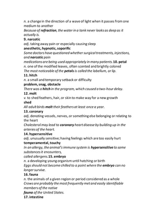 n. a changein the direction of a waveof light when it passes from one
medium to another
Because of refraction, the water in a tank never looksas deep as it
actually is.
9. narcotic
adj. taking away pain or especially causing sleep
anesthetic, hypnotic, soporific
Some doctorshave questioned whether surgicaltreatments, injections,
and narcotic pain
medicationsare being used appropriately in many patients.10. petal
n. one of the modified leaves, often scented and brightly colored
The most noticeable of the petals is called the labellum, or lip.
11. hitch
n. a small and temporary setback or difficulty
problem, snag, obstacle
There was a hitch in the program, which caused a two-hour delay.
12. molt
v. to shed feathers, hair, or skin to make way for a new growth
shed
All adultbirds molt their feathersat least once a year.
13. coronary
adj. denoting vessels, nerves, or something else belonging or relating to
the heart
Cholesterolmay lead to coronary heartdisease by building up in the
arteriesof the heart.
14. hypersensitive
adj. unusually sensitive; having feelings which aretoo easily hurt
temperamental, touchy
In an allergy, the animal’s immune system is hypersensitive to some
substancesit encounters,
called allergens.15. embryo
n. a developing young organism until hatching or birth
Eggs should not become chilled to a point where the embryo can no
longer survive.
16. fauna
n. the animals of a given region or period considered as a whole
Crowsare probably the mostfrequently metand easily identifiable
membersof the native
fauna of the United States.
17. intestine
 