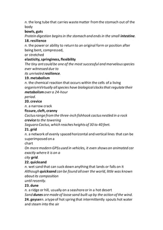 n. the long tube that carries wastematter from the stomach out of the
body
bowls, guts
Protein digestion beginsin the stomach and ends in the small intestine.
18. resilience
n. the power or ability to return to an original form or position after
being bent, compressed,
or stretched
elasticity, springiness, flexibility
The tiny antcould be one of the most successful and marvelousspecies
ever witnessed due to
its unrivaled resilience.
19. metabolism
n. the chemical reaction that occurs within the cells of a living
organismVirtually allspecies have biologicalclocksthat regulate their
metabolism over a 24-hour
period.
20. crevice
n. a narrow crack
fissure, cleft, cranny
Cactusrange from the three-inch fishhook cactusnestled in a rock
creviceto the towering
Saguaro Cactus, which reachesheightsof 30 to 40 feet.
21. grid
n. a network of evenly spaced horizontal and vertical lines that can be
superimposed on a
chart
On more modern GPSsused in vehicles, it even showsan animated car
exactly where it is on a
city grid.
22. quicksand
n. wet sand that can suck down anything that lands or falls on it
Although quicksand can be found allover the world, little was known
aboutits composition
until recently.
23. dune
n. a ridge or hill, usually on a seashoreor in a hot desert
Sand dunes are made of loose sand built up by the action of the wind.
24. geysern. a typeof hot spring that intermittently spouts hot water
and steam into the air
 