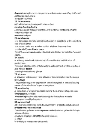 Geysers have often been compared to volcanoesbecause they both emit
hot liquids from below
the Earth’ssurface.
25. incandescent
adj. white-hotor glowing with intense heat
glowing, flaming, flaring
Some geologists thoughtthatthe Earth’s interior contained a highly
compressed ballof
incandescent gas.
26. synchronize
1) v. to happen or make something happen in exact time with something
else or each other
2) v. to set clocks and watches so that all show the sametime
1) coincide 2) coordinate, mate
The GPS receiver synchronizesits clock with thatof the satellites’ atomic
clocks.
27. basalt
n. a fine-grained dark volcanic rock formed by the solidification of
molten lava
The black obsidian cliffs of Yellowstone NationalPark are the result of a
lava flow of basalt
running head on into a glacier.
28. stratum
n. a layer of sedimentary rock; a layer of the atmosphere or the ocean
level, layer
The formation of snow beginswith these ice crystalsin the subfreezing
strata of the middleand upper atmosphere.
29. weathering
n. the action of weather on rocks making them change shapeor color
efflorescence, erosion
Weathering involves the interaction of the lithosphere with the
atmosphere and hydrosphere.
30. symmetrical
adj. characterized by or exhibiting symmetry; proportionally balanced
proportional, well-balanced
The elliptical galaxies have a symmetrical elliptical or spheroidalshape
with an obvious
structure.Chapter 14 UNIT56 Applied Sciences
1. thaw
v. to melt; to make snow or ice melt
 