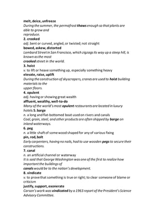 melt, deice, unfreeze
During the summer, the permafrost thawsenough so thatplants are
able to grow and
reproduce.
2. crooked
adj. bent or curved, angled, or twisted; not straight
bowed, askew, distorted
Lombard Streetin San Francisco, which zigzagsits way up a steep hill, is
known asthe most
crooked street in the world.
3. hoist
v. to lift or heave something up, especially something heavy
elevate, raise, uplift
During the construction of skyscrapers, cranesare used to hoist building
materials to the
upper floors.
4. opulent
adj. having or showing great wealth
affluent, wealthy, well-to-do
Many of the world’smost opulent restaurantsare located in luxury
hotels.5. barge
n. a long and flat-bottomed boat used on rivers and canals
Coal, grain, steel, and other productsare often shipped by barge on
inland waterways.
6. peg
n. a little shaftof somewood shaped for any of various fixing
pin, rod, bolt
Early carpenters, having no nails, had to use wooden pegs to secure their
constructions.
7. canal
n. an artificial channel or waterway
It is said that George Washington wasone of the first to realize how
importantthe buildingsof
canalswould be to the nation’sdevelopment.
8. vindicate
v. to provethat something is true or right; to clear someoneof blame or
criticism
justify, support, exonerate
Carson’swork was vindicated by a 1963 reportof the President’sScience
Advisory Committee.
 