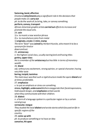 fastening, bond, affection
Emotionalattachmentsplay a significant role in the decisions that
people make.23. carry out
ph. to do the work of; to bring, take, or convey something
perform, convey, transport
African-American graphic artists carried out effortsto increase and
promote the visual arts.
24. coin
1) v. to invent a new word or phrase
2) v. to manufacturecoins from metal
1) originate, create 2) mint, stamp
The term “beat” was coined by HerbertHuncke, who meantit to be a
synonym for tired or
down and out.
25. aristocracy
n. the highest social class, usually owning land and having titles
gentry, upper class
He is a member of the aristocracy buthaslittle in terms of monetary
wealth.
26. bland
adj. withoutany excitement, strong opinion, or special character; having
very little taste
boring, insipid, tasteless
The main issue wasthat such a rigid structure made the opera bland and
at times predictable.
27. emphasize
v. to put an emphasis or stress on something
stress, highlight, underscoreMothersexaggerate their facialexpressions,
hold vowels longer, and emphasizecertain words
when they communicate with their children.
28. dialect
n. a formof a language spoken in a particular region or by a certain
social group
vernacular, tongue
They studied the local dialect and wrote storieswhich focused on life in
specific regionsof the
country.
29. come up with
ph. to produce something or to have an idea
conceive, hit upon
 