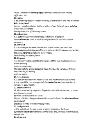 These snakeshave camouflagepatternson them and can be very
difficult to see.
17. splice
v. to join two pieces of ropeby weaving the strands of one into the other
knit, unite, bind
Another possible solution to the problem of overfishing is gene splicing,
which can accelerate
the reproduction of fish many times.
18. arboretum
n. a botanical garden where trees and shrubs aregrown
In an arboretum, treesare cultivated for scientific and educational
purposes.
19. infrared
n. a wavelength between the red end of the visible spectrum and
microwaves and radio wavesThe greenhouse effectisa processby which
the sun’s infrared radiation ismore readily
absorbed by the atmosphere.
20. kingdom
n. a category in biological taxonomy; one of the five major groups into
which all living
things are organized
Membersof the animal kingdomhave developed a variety of defense
mechanismsfor dealing
with parasites.
21. veterinarian
n. a person trained in the medical care and treatment of sick animals
A dog should be checked regularly by a veterinarian to ensure thatit
remainsin good heath.
22. slashand burn
ph. characterized by a system of agriculture in which trees are cut down
and burned in order
to make land available for crops
This terrible loss of vegetation and farmland isdue to the slash and burn
agricultural
practicesused by the indigenouspeople.
23. astigmatism
n. the inability of the eye to see properly becauseof its shape
Symptomsof astigmatism are blurred vision and, in more extreme cases,
headaches.
24. dementia
 