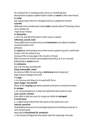 for cutting into or shaping wood, stone, or something else
Neoclassical sculptorsseldom held a mallet or chisel in their own hands.
3. snide
adj. expressing criticismor disapprovalin an unpleasant manner
scornful
Although many intellectuals make snide remarksaboutTV viewing, there
are a number of
“high-brow” shows.
4. intonation
n. the rise and fall of the pitch of the voice in speech
inflection, accent, tone
These differencesin adult stress and intonation can influence babies’
emotionalstates and
behavior.
5. voweladj. pertaining to any of the human speech sounds in which the
breath is let out without any
closing of the air passagein the mouth or throat
Most common are those wordsbeginning with p, b, d, or n sounds
followed by a vowel sound.
6. stationary
adj. not moving; standing still
fixed, immovable, static
As early as 1802, he wasusing a stationary steam engine of
high-pressure design in his mill.
7. surge
v. to moveup and down or to swell with force
wave, bulge, rise and fall
Most of the surging population growth came from a naturalincrease.
8. salvage
v. to rescueproperty or a ship from potential destruction or loss
save, rescue, retrieve
Even after a ship has sunk, its cargo can often be salvaged.
9. hinterland
n. a region lying inland from the coast or the banks of a river
interior, province
Philadelphia became an increasingly importantmarketing center for a
vast and growing
agricultural hinterland.10. semantics
n. the branch of linguistics that deals with the meanings of words
 