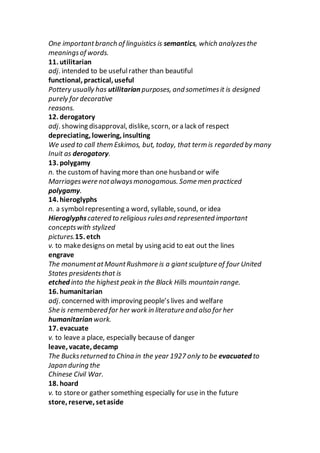 One importantbranch of linguistics is semantics, which analyzesthe
meaningsof words.
11. utilitarian
adj. intended to be usefulrather than beautiful
functional, practical, useful
Pottery usually has utilitarian purposes, and sometimesit is designed
purely for decorative
reasons.
12. derogatory
adj. showing disapproval, dislike, scorn, or a lack of respect
depreciating, lowering, insulting
We used to call them Eskimos, but, today, that term is regarded by many
Inuit as derogatory.
13. polygamy
n. the customof having more than one husband or wife
Marriageswere notalwaysmonogamous. Some men practiced
polygamy.
14. hieroglyphs
n. a symbolrepresenting a word, syllable, sound, or idea
Hieroglyphscatered to religious rulesand represented important
conceptswith stylized
pictures.15. etch
v. to makedesigns on metal by using acid to eat out the lines
engrave
The monumentatMountRushmore is a giantsculpture of four United
States presidentsthat is
etched into the highest peak in the Black Hills mountain range.
16. humanitarian
adj. concerned with improving people’s lives and welfare
She is remembered for her work in literature and also for her
humanitarian work.
17. evacuate
v. to leave a place, especially because of danger
leave, vacate, decamp
The Bucksreturned to China in the year 1927 only to be evacuated to
Japan during the
Chinese Civil War.
18. hoard
v. to storeor gather something especially for use in the future
store, reserve, setaside
 
