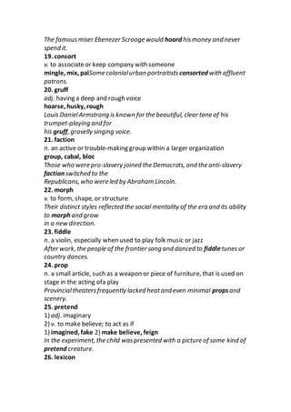 The famousmiser Ebenezer Scrooge would hoard hismoney and never
spend it.
19. consort
v. to associateor keep company with someone
mingle, mix, palSome colonialurban portraitists consorted with affluent
patrons.
20. gruff
adj. having a deep and rough voice
hoarse, husky, rough
Louis DanielArmstrong is known for the beautiful, clear tone of his
trumpet-playing and for
his gruff, gravelly singing voice.
21. faction
n. an active or trouble-making group within a larger organization
group, cabal, bloc
Those who were pro-slavery joined the Democrats, and the anti-slavery
faction switched to the
Republicans, who were led by Abraham Lincoln.
22. morph
v. to form, shape, or structure
Their distinct styles reflected the social mentality of the era and its ability
to morph and grow
in a new direction.
23. fiddle
n. a violin, especially when used to play folk music or jazz
After work, the people of the frontier sang and danced to fiddletunes or
country dances.
24. prop
n. a small article, such as a weapon or piece of furniture, that is used on
stage in the acting ofa play
Provincialtheatersfrequently lacked heatand even minimal propsand
scenery.
25. pretend
1) adj. imaginary
2) v. to make believe; to act as if
1) imagined, fake 2) make believe, feign
In the experiment, the child waspresented with a picture of some kind of
pretend creature.
26. lexicon
 