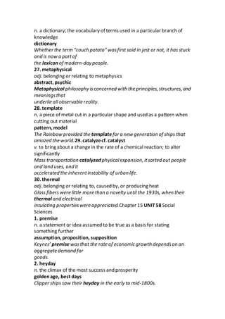 n. a dictionary; the vocabulary of terms used in a particular branch of
knowledge
dictionary
Whether the term “couch potato” wasfirst said in jest or not, it has stuck
and is now a partof
the lexicon of modern-daypeople.
27. metaphysical
adj. belonging or relating to metaphysics
abstract, psychic
Metaphysical philosophy isconcerned with the principles, structures, and
meaningsthat
underlie all observable reality.
28. template
n. a piece of metal cut in a particular shape and used as a pattern when
cutting out material
pattern, model
The Rainbow provided the templatefor a new generation of ships that
amazed the world.29. catalyzecf. catalyst
v. to bring about a change in the rate of a chemical reaction; to alter
significantly
Mass transportation catalyzed physicalexpansion, itsorted out people
and land uses, and it
accelerated the inherentinstability of urban life.
30. thermal
adj. belonging or relating to, caused by, or producing heat
Glass fibers were little more than a novelty until the 1930s, when their
thermal and electrical
insulating propertieswere appreciated.Chapter 15 UNIT58 Social
Sciences
1. premise
n. a statement or idea assumed to be true as a basis for stating
something further
assumption, proposition, supposition
Keynes’ premise wasthat the rate of economic growth dependson an
aggregate demand for
goods.
2. heyday
n. the climax of the most success and prosperity
goldenage, best days
Clipper ships saw their heyday in the early to mid-1800s.
 
