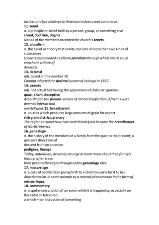 justice, and fair dealingsto American industry and commerce.
11. tenet
n. a principle or belief held by a person, group, or something else
creed, doctrine, dogma
Not all of the membersaccepted the church’s tenets.
12. pluralism
n. the belief or theory that reality consists of more than two kinds of
substances
Locke recommended a cultural pluralism through which artistscould
enrich the culture of
America.
13. decimal
adj. based on the number 10
Canada adopted the decimal system of coinage in 1867.
14. pseudo
adj. not actual but having the appearance of; false or spurious
quasi, sham, deceptive
According to the pseudo-science of racialclassification, Africanswere
deemed inferior and
unintelligent.15. breadbasket
n. an area which produces largeamounts of grain for export
richgrain district, granary
The regionsaround New York and Philadelphia became the breadbasket
of North America.
16. genealogy
n. the history of the members of a family from the past to the present; a
person’s directline of
descent froman ancestor
pedigree, lineage
Today, individuals, driven by an urge to learn more abouttheir family’s
history, often trace
their personallineagesthrough online genealogy sites.
17. miscarriage
n. a caseof accidentally giving birth to a child too early for it to live
Abortion exists in some animalsas a naturalphenomenon in the form of
miscarriages.
18. commentary
n. a spoken description of an event while it is happening, especially on
the radio or television;
a criticism or discussion of something
 
