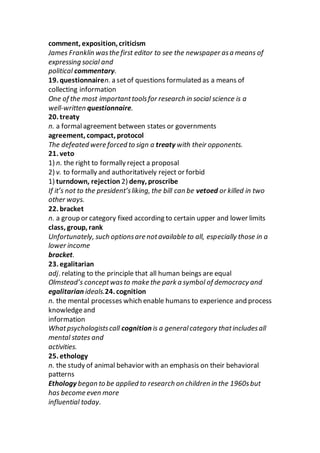 comment, exposition, criticism
James Franklin wasthe first editor to see the newspaper asa means of
expressing social and
political commentary.
19. questionnairen. a setof questions formulated as a means of
collecting information
One of the most importanttoolsfor research in social science is a
well-written questionnaire.
20. treaty
n. a formalagreement between states or governments
agreement, compact, protocol
The defeated were forced to sign a treaty with their opponents.
21. veto
1) n. the right to formally reject a proposal
2) v. to formally and authoritatively reject or forbid
1) turndown, rejection 2) deny, proscribe
If it’s not to the president’sliking, the bill can be vetoed or killed in two
other ways.
22. bracket
n. a group or category fixed according to certain upper and lower limits
class, group, rank
Unfortunately, such optionsare notavailable to all, especially those in a
lower income
bracket.
23. egalitarian
adj. relating to the principle that all human beings are equal
Olmstead’s conceptwasto make the park a symbol of democracy and
egalitarian ideals.24. cognition
n. the mental processes which enable humans to experience and process
knowledgeand
information
Whatpsychologistscall cognition is a generalcategory thatincludesall
mental states and
activities.
25. ethology
n. the study of animal behavior with an emphasis on their behavioral
patterns
Ethology began to be applied to research on children in the 1960sbut
has become even more
influential today.
 