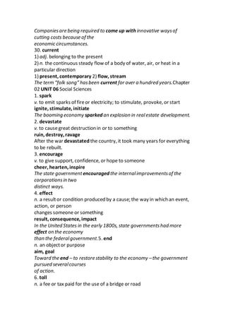 Companiesare being required to come up with innovative waysof
cutting costs because of the
economic circumstances.
30. current
1) adj. belonging to the present
2) n. the continuous steady flow of a body of water, air, or heat in a
particular direction
1) present, contemporary 2) flow, stream
The term “folk song” hasbeen current for over a hundred years.Chapter
02 UNIT 06 Social Sciences
1. spark
v. to emit sparks of fireor electricity; to stimulate, provoke, or start
ignite, stimulate, initiate
The booming economy sparked an explosion in realestate development.
2. devastate
v. to causegreat destruction in or to something
ruin, destroy, ravage
After the war devastated the country, it took many years for everything
to be rebuilt.
3. encourage
v. to give support, confidence, or hope to someone
cheer, hearten, inspire
The state government encouraged the internalimprovementsof the
corporationsin two
distinct ways.
4. effect
n. a resultor condition produced by a cause; the way in which an event,
action, or person
changes someone or something
result, consequence, impact
In the United States in the early 1800s, state governmentshad more
effect on the economy
than the federalgovernment.5. end
n. an objector purpose
aim, goal
Toward the end – to restore stability to the economy –the government
pursued severalcourses
of action.
6. toll
n. a fee or tax paid for the use of a bridge or road
 