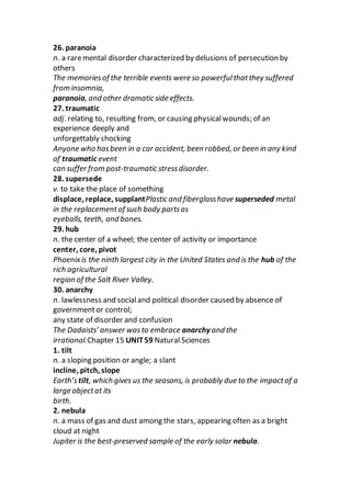26. paranoia
n. a raremental disorder characterized by delusions of persecution by
others
The memoriesof the terrible events were so powerfulthatthey suffered
from insomnia,
paranoia, and other dramatic side effects.
27. traumatic
adj. relating to, resulting from, or causing physicalwounds; of an
experience deeply and
unforgettably shocking
Anyone who hasbeen in a car accident, been robbed, or been in any kind
of traumatic event
can suffer from post-traumatic stressdisorder.
28. supersede
v. to take the place of something
displace, replace, supplantPlastic and fiberglasshave superseded metal
in the replacementof such body partsas
eyeballs, teeth, and bones.
29. hub
n. the center of a wheel; the center of activity or importance
center, core, pivot
Phoenixis the ninth largest city in the United States and is the hub of the
rich agricultural
region of the Salt River Valley.
30. anarchy
n. lawlessness and socialand political disorder caused by absence of
governmentor control;
any state of disorder and confusion
The Dadaists’ answer wasto embrace anarchy and the
irrational.Chapter 15 UNIT59 Natural Sciences
1. tilt
n. a sloping position or angle; a slant
incline, pitch, slope
Earth’stilt, which gives us the seasons, is probably due to the impactof a
large objectat its
birth.
2. nebula
n. a mass of gas and dust among the stars, appearing often as a bright
cloud at night
Jupiter is the best-preserved sample of the early solar nebula.
 