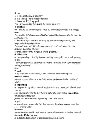 3. tug
1) v. to pull sharply or strongly
2) n. a strong, sharp and sudden pull
1) draw, haul 2) drag, yank
Tides are caused by the tug of the moon’sgravity.
4. elliptical
adj. relating to, or having the shape of, an ellipse; rounded like an egg
oval
The satellite is following an elliptical path 680 milesfrom the Earth at its
farthestpoint.
5. plasman. a gas that has a nearly equal number of positively and
negatively charged particles
The gas is stripped of its electronsby heat, and each atom thereby
acquiresa positive electric
charge. In this form, the gas is called “plasma.”
6. diffraction
n. the spreading out of light waves as they emerge from a small opening
or slit
Two young scientists boldly published the results of their experimentson
the diffraction of
light.
7. spell
n. a period or bout of illness, work, weather, or something else
interval, period
High-pressure cellsmay bring brief warm spellseven in the middle of
winter.
8. imprinting
n. the process by which animals rapidly learn the characters of their own
species
Like all migratory birds, they have a naturalinstinct called imprinting,
which meansthey will
follow and trust the first objectthey open their eyes to.
9. gill
n. a respiratory organ of a fish that extracts dissolved oxygen from the
surrounding water
branchia
Menhaden swim with their mouths open, allowing water to flow through
their gills.10. herbarium
n. a classified collection of preserved plants in a room
 