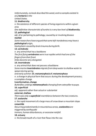 Unfortunately, no book described the weed, and no samplesexisted in
any herbaria in the
United States.
11. biodiversity
n. the existence of different species of living organisms within a given
area
One definitive characteristic of tundra is a very low level of biodiversity.
12. pathological
adj. of or pertaining to pathology; caused by or involving disease
morbid
Some researchershave argued thatsome left-handednessmay have a
pathological origin,
having been caused by brain trauma during birth.
13. vertebrate
n. any animal that has a backbone
The first flying vertebrateswere true reptiles which had one of the
fingersfrom their front
limbs become very elongated.
14. invertebrate
n. any animal that does not possess a backbone
Some marine invertebratesmigrate from deep water to shallow water to
spawn during spring
and early summer.15. metamorphosiscf. metamorphose
n. a change in physical form that occurs during the development process;
a complete change
transformation, change
Butterflies undergo metamorphosischanging from caterpillar to pupa.
16. superficial
adj. apparentrather than actual or substantial
external, shallow
There was only a superficial resemblance between the two creatures.
17. avalanche
n. the rapid movement of a large mass of snow down a mountain slope
snowslide
Occurring predominantly in mountainousareas, avalanchesare
triggered by earthquake
tremors, human disturbances, or excessive rainfall.
18. estuary
n. the broad mouth of a river that flows into the sea
 
